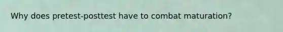 Why does pretest-posttest have to combat maturation?