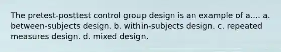 The pretest-posttest control group design is an example of a.... a. between-subjects design. b. within-subjects design. c. repeated measures design. d. mixed design.