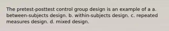 The pretest-posttest control group design is an example of a a. between-subjects design. b. within-subjects design. c. repeated measures design. d. mixed design.