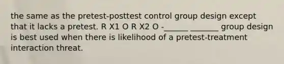 the same as the pretest-posttest control group design except that it lacks a pretest. R X1 O R X2 O -______ _______ group design is best used when there is likelihood of a pretest-treatment interaction threat.