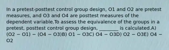 In a pretest-posttest control group design, O1 and O2 are pretest measures, and O3 and O4 are posttest measures of the dependent variable.To assess the equivalence of the groups in a pretest, posttest control group design, ________ is calculated.A) (O2 − O1) − (O4 − O3)B) O1 − O3C) O4 − O3D) O2 − O3E) O4 − O2