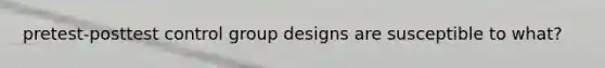 pretest-posttest control group designs are susceptible to what?