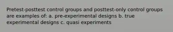 Pretest-posttest control groups and posttest-only control groups are examples of: a. pre-experimental designs b. true experimental designs c. quasi experiments