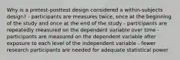 Why is a pretest-posttest design considered a within-subjects design? - participants are measures twice, once at the beginning of the study and once at the end of the study - participants are repeatedly measured on the dependent variable over time - participants are measured on the dependent variable after exposure to each level of the independent variable - fewer research participants are needed for adequate statistical power