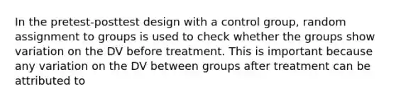 In the pretest-posttest design with a control group, random assignment to groups is used to check whether the groups show variation on the DV before treatment. This is important because any variation on the DV between groups after treatment can be attributed to