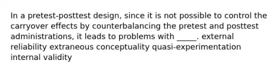 In a pretest-posttest design, since it is not possible to control the carryover effects by counterbalancing the pretest and posttest administrations, it leads to problems with _____. external reliability extraneous conceptuality quasi-experimentation internal validity