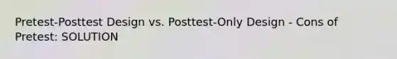 Pretest-Posttest Design vs. Posttest-Only Design - Cons of Pretest: SOLUTION