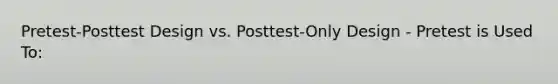 Pretest-Posttest Design vs. Posttest-Only Design - Pretest is Used To: