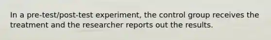 In a pre-test/post-test experiment, the control group receives the treatment and the researcher reports out the results.