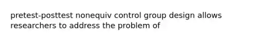 pretest-posttest nonequiv control group design allows researchers to address the problem of