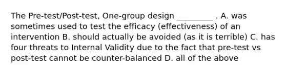 The Pre-test/Post-test, One-group design _________ . A. was sometimes used to test the efficacy (effectiveness) of an intervention B. should actually be avoided (as it is terrible) C. has four threats to Internal Validity due to the fact that pre-test vs post-test cannot be counter-balanced D. all of the above