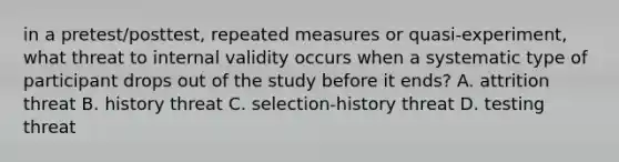 in a pretest/posttest, repeated measures or quasi-experiment, what threat to internal validity occurs when a systematic type of participant drops out of the study before it ends? A. attrition threat B. history threat C. selection-history threat D. testing threat