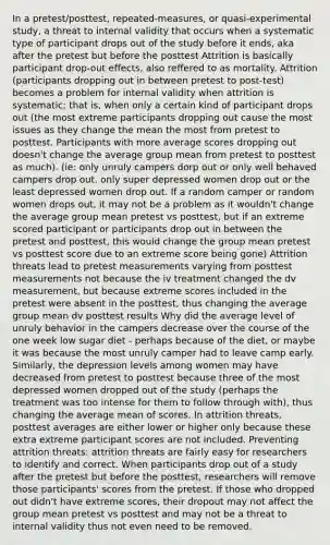 In a pretest/posttest, repeated-measures, or quasi-experimental study, a threat to internal validity that occurs when a systematic type of participant drops out of the study before it ends, aka after the pretest but before the posttest Attrition is basically participant drop-out effects, also reffered to as mortality. Attrition (participants dropping out in between pretest to post-test) becomes a problem for internal validity when attrition is systematic; that is, when only a certain kind of participant drops out (the most extreme participants dropping out cause the most issues as they change the mean the most from pretest to posttest. Participants with more average scores dropping out doesn't change the average group mean from pretest to posttest as much). (ie: only unruly campers dorp out or only well behaved campers drop out, only super depressed women drop out or the least depressed women drop out. If a random camper or random women drops out, it may not be a problem as it wouldn't change the average group mean pretest vs posttest, but if an extreme scored participant or participants drop out in between the pretest and posttest, this would change the group mean pretest vs posttest score due to an extreme score being gone) Attrition threats lead to pretest measurements varying from posttest measurements not because the iv treatment changed the dv measurement, but because extreme scores included in the pretest were absent in the posttest, thus changing the average group mean dv posttest results Why did the average level of unruly behavior in the campers decrease over the course of the one week low sugar diet - perhaps because of the diet, or maybe it was because the most unruly camper had to leave camp early. Similarly, the depression levels among women may have decreased from pretest to posttest because three of the most depressed women dropped out of the study (perhaps the treatment was too intense for them to follow through with), thus changing the average mean of scores. In attrition threats, posttest averages are either lower or higher only because these extra extreme participant scores are not included. Preventing attrition threats: attrition threats are fairly easy for researchers to identify and correct. When participants drop out of a study after the pretest but before the posttest, researchers will remove those participants' scores from the pretest. If those who dropped out didn't have extreme scores, their dropout may not affect the group mean pretest vs posttest and may not be a threat to internal validity thus not even need to be removed.