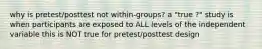 why is pretest/posttest not within-groups? a "true ?" study is when participants are exposed to ALL levels of the independent variable this is NOT true for pretest/posttest design