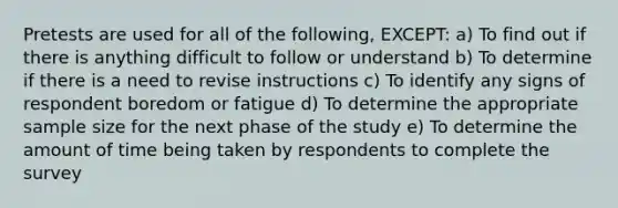 Pretests are used for all of the following, EXCEPT: a) To find out if there is anything difficult to follow or understand b) To determine if there is a need to revise instructions c) To identify any signs of respondent boredom or fatigue d) To determine the appropriate sample size for the next phase of the study e) To determine the amount of time being taken by respondents to complete the survey