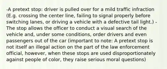 -A pretext stop: driver is pulled over for a mild traffic infraction (E.g. crossing the center line, failing to signal properly before switching lanes, or driving a vehicle with a defective tail light.) - The stop allows the officer to conduct a visual search of the vehicle and, under some conditions, order drivers and even passengers out of the car (important to note: A pretext stop is not itself an illegal action on the part of the law enforcement official, however, when these stops are used disproportionately against people of color, they raise serious moral questions)