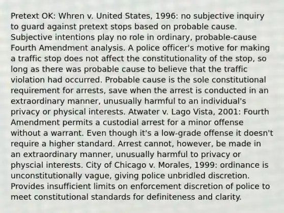 Pretext OK: Whren v. United States, 1996: no subjective inquiry to guard against pretext stops based on probable cause. Subjective intentions play no role in ordinary, probable-cause Fourth Amendment analysis. A police officer's motive for making a traffic stop does not affect the constitutionality of the stop, so long as there was probable cause to believe that the traffic violation had occurred. Probable cause is the sole constitutional requirement for arrests, save when the arrest is conducted in an extraordinary manner, unusually harmful to an individual's privacy or physical interests. Atwater v. Lago Vista, 2001: Fourth Amendment permits a custodial arrest for a minor offense without a warrant. Even though it's a low-grade offense it doesn't require a higher standard. Arrest cannot, however, be made in an extraordinary manner, unusually harmful to privacy or physcial interests. City of Chicago v. Morales, 1999: ordinance is unconstitutionally vague, giving police unbridled discretion. Provides insufficient limits on enforcement discretion of police to meet constitutional standards for definiteness and clarity.