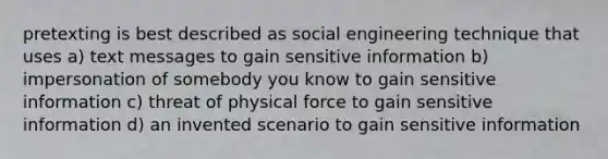 pretexting is best described as social engineering technique that uses a) text messages to gain sensitive information b) impersonation of somebody you know to gain sensitive information c) threat of physical force to gain sensitive information d) an invented scenario to gain sensitive information