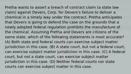 Pretha wants to assert a breach of contract claim (a state law claim) against Devers, Corp. for Devers's failure to deliver a chemical in a timely way under the contract. Pretha anticipates that Devers is going to defend the case on the grounds that a newly adopted federal regulation prohibits the manufacture of the chemical. Assuming Pretha and Devers are citizens of the same state, which of the following statements is most accurate? (A) Both state and <a href='https://www.questionai.com/knowledge/kzzdxYQ4u6-federal-courts' class='anchor-knowledge'>federal courts</a> can exercise subject matter jurisdiction in this case. (B) A state court, but not a federal court, can exercise subject matter jurisdiction in this case. (C) A federal court, but not a state court, can exercise subject matter jurisdiction in this case. (D) Neither federal courts nor <a href='https://www.questionai.com/knowledge/k0UTVXnPxH-state-courts' class='anchor-knowledge'>state courts</a> can exercise subject matter in this case.