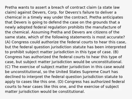 Pretha wants to assert a breach of contract claim (a state law claim) against Devers, Corp. for Devers's failure to deliver a chemical in a timely way under the contract. Pretha anticipates that Devers is going to defend the case on the grounds that a newly adopted federal regulation prohibits the manufacture of the chemical. Assuming Pretha and Devers are citizens of the same state, which of the following statements is most accurate? (A) Congress could authorize the federal courts to hear this case, but the federal question jurisdiction statute has been interpreted to prohibit subject matter jurisdiction in this type of case. (B) Congress has authorized the federal courts to hear this type of case, but subject matter jurisdiction would be unconstitutional. (C) The exercise of subject matter jurisdiction in this case would be unconstitutional, so the United States Supreme Court has declined to interpret the federal question jurisdiction statute to apply to cases like this one. (D) Congress has authorized federal courts to hear cases like this one, and the exercise of subject matter jurisdiction would be constitutional.