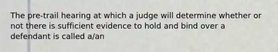 The pre-trail hearing at which a judge will determine whether or not there is sufficient evidence to hold and bind over a defendant is called a/an