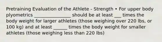 Pretraining Evaluation of the Athlete - Strength • For upper body plyometrics ________________ should be at least ___ times the body weight for larger athletes (those weighing over 220 lbs, or 100 kg) and at least ______ times the body weight for smaller athletes (those weighing less than 220 lbs)