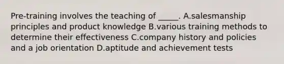 Pre-training involves the teaching of _____. A.salesmanship principles and product knowledge B.various training methods to determine their effectiveness C.company history and policies and a job orientation D.aptitude and achievement tests