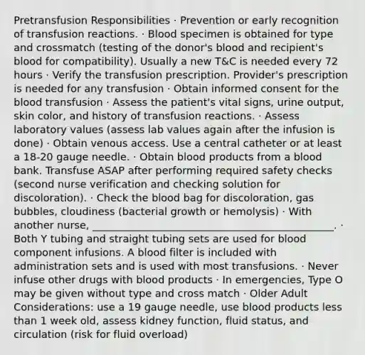 Pretransfusion Responsibilities · Prevention or early recognition of transfusion reactions. · Blood specimen is obtained for type and crossmatch (testing of the donor's blood and recipient's blood for compatibility). Usually a new T&C is needed every 72 hours · Verify the transfusion prescription. Provider's prescription is needed for any transfusion · Obtain informed consent for the blood transfusion · Assess the patient's vital signs, urine output, skin color, and history of transfusion reactions. · Assess laboratory values (assess lab values again after the infusion is done) · Obtain venous access. Use a central catheter or at least a 18-20 gauge needle. · Obtain blood products from a blood bank. Transfuse ASAP after performing required safety checks (second nurse verification and checking solution for discoloration). · Check the blood bag for discoloration, gas bubbles, cloudiness (bacterial growth or hemolysis) · With another nurse, _______________________________________________. · Both Y tubing and straight tubing sets are used for blood component infusions. A blood filter is included with administration sets and is used with most transfusions. · Never infuse other drugs with blood products · In emergencies, Type O may be given without type and cross match · Older Adult Considerations: use a 19 gauge needle, use blood products less than 1 week old, assess kidney function, fluid status, and circulation (risk for fluid overload)