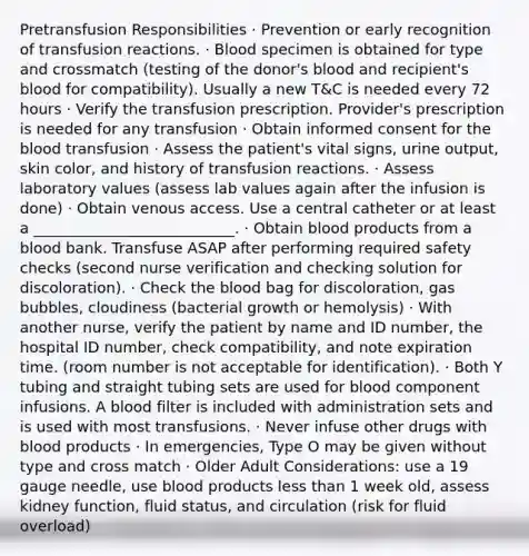 Pretransfusion Responsibilities · Prevention or early recognition of transfusion reactions. · Blood specimen is obtained for type and crossmatch (testing of the donor's blood and recipient's blood for compatibility). Usually a new T&C is needed every 72 hours · Verify the transfusion prescription. Provider's prescription is needed for any transfusion · Obtain informed consent for the blood transfusion · Assess the patient's vital signs, urine output, skin color, and history of transfusion reactions. · Assess laboratory values (assess lab values again after the infusion is done) · Obtain venous access. Use a central catheter or at least a ___________________________. · Obtain blood products from a blood bank. Transfuse ASAP after performing required safety checks (second nurse verification and checking solution for discoloration). · Check the blood bag for discoloration, gas bubbles, cloudiness (bacterial growth or hemolysis) · With another nurse, verify the patient by name and ID number, the hospital ID number, check compatibility, and note expiration time. (room number is not acceptable for identification). · Both Y tubing and straight tubing sets are used for blood component infusions. A blood filter is included with administration sets and is used with most transfusions. · Never infuse other drugs with blood products · In emergencies, Type O may be given without type and cross match · Older Adult Considerations: use a 19 gauge needle, use blood products less than 1 week old, assess kidney function, fluid status, and circulation (risk for fluid overload)