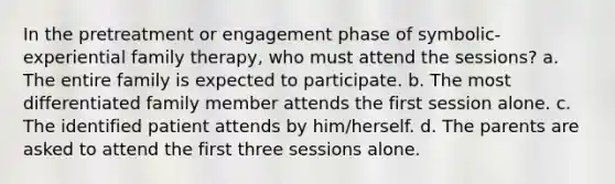 In the pretreatment or engagement phase of symbolic-experiential family therapy, who must attend the sessions? a. The entire family is expected to participate. b. The most differentiated family member attends the first session alone. c. The identified patient attends by him/herself. d. The parents are asked to attend the first three sessions alone.