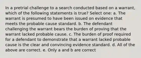 In a pretrial challenge to a search conducted based on a warrant, which of the following statements is true? Select one: a. The warrant is presumed to have been issued on evidence that meets the probable cause standard. b. The defendant challenging the warrant bears the burden of proving that the warrant lacked probable cause. c. The burden of proof required for a defendant to demonstrate that a warrant lacked probable cause is the clear and convincing evidence standard. d. All of the above are correct. e. Only a and b are correct