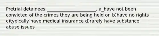 Pretrial detainees ______________________. a_have not been convicted of the crimes they are being held on b)have no rights c)typically have medical insurance d)rarely have substance abuse issues