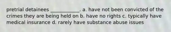 pretrial detainees ____________. a. have not been convicted of the crimes they are being held on b. have no rights c. typically have medical insurance d. rarely have substance abuse issues