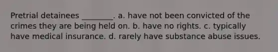 Pretrial detainees ________. a. have not been convicted of the crimes they are being held on. b. have no rights. c. typically have medical insurance. d. rarely have substance abuse issues.