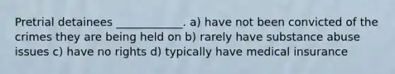 Pretrial detainees ____________. a) have not been convicted of the crimes they are being held on b) rarely have substance abuse issues c) have no rights d) typically have medical insurance