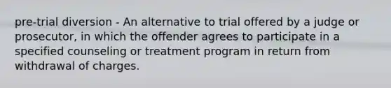 pre-trial diversion - An alternative to trial offered by a judge or prosecutor, in which the offender agrees to participate in a specified counseling or treatment program in return from withdrawal of charges.