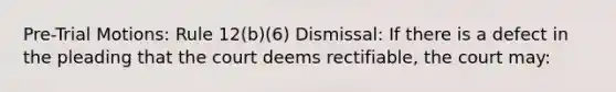 Pre-Trial Motions: Rule 12(b)(6) Dismissal: If there is a defect in the pleading that the court deems rectifiable, the court may: