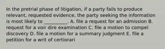 In the pretrial phase of litigation, if a party fails to produce relevant, requested evidence, the party seeking the information is most likely to __________. A. file a request for an admission B. request for a voir dire examination C. file a motion to compel discovery D. file a motion for a summary judgment E. file a petition for a writ of certiorari