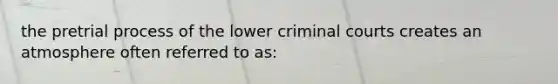 the pretrial process of the lower criminal courts creates an atmosphere often referred to as: