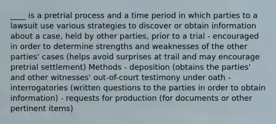 ____ is a pretrial process and a time period in which parties to a lawsuit use various strategies to discover or obtain information about a case, held by other parties, prior to a trial - encouraged in order to determine strengths and weaknesses of the other parties' cases (helps avoid surprises at trail and may encourage pretrial settlement) Methods - deposition (obtains the parties' and other witnesses' out-of-court testimony under oath - interrogatories (written questions to the parties in order to obtain information) - requests for production (for documents or other pertinent items)