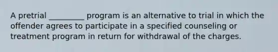 A pretrial _________ program is an alternative to trial in which the offender agrees to participate in a specified counseling or treatment program in return for withdrawal of the charges.