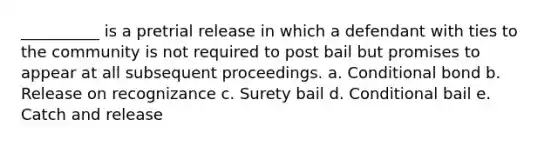 __________ is a pretrial release in which a defendant with ties to the community is not required to post bail but promises to appear at all subsequent proceedings. a. Conditional bond b. Release on recognizance c. Surety bail d. Conditional bail e. Catch and release