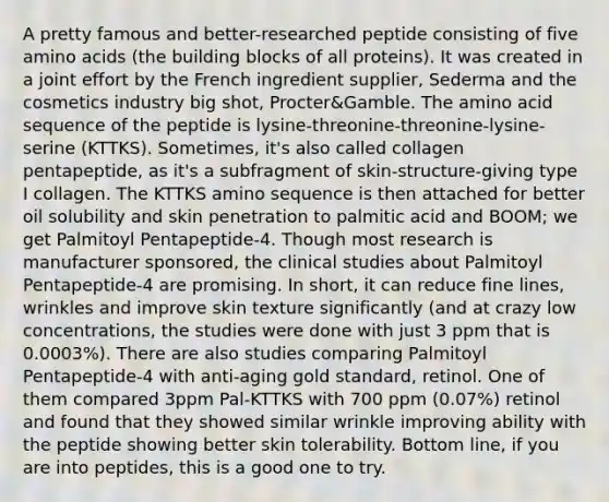 A pretty famous and better-researched peptide consisting of five amino acids (the building blocks of all proteins). It was created in a joint effort by the French ingredient supplier, Sederma and the cosmetics industry big shot, Procter&Gamble. The amino acid sequence of the peptide is lysine-threonine-threonine-lysine-serine (KTTKS). Sometimes, it's also called collagen pentapeptide, as it's a subfragment of skin-structure-giving type I collagen. The KTTKS amino sequence is then attached for better oil solubility and skin penetration to palmitic acid and BOOM; we get Palmitoyl Pentapeptide-4. Though most research is manufacturer sponsored, the clinical studies about Palmitoyl Pentapeptide-4 are promising. In short, it can reduce fine lines, wrinkles and improve skin texture significantly (and at crazy low concentrations, the studies were done with just 3 ppm that is 0.0003%). There are also studies comparing Palmitoyl Pentapeptide-4 with anti-aging gold standard, retinol. One of them compared 3ppm Pal-KTTKS with 700 ppm (0.07%) retinol and found that they showed similar wrinkle improving ability with the peptide showing better skin tolerability. Bottom line, if you are into peptides, this is a good one to try.