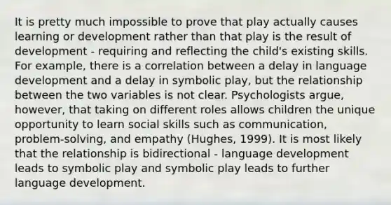 It is pretty much impossible to prove that play actually causes learning or development rather than that play is the result of development - requiring and reflecting the child's existing skills. For example, there is a correlation between a delay in language development and a delay in symbolic play, but the relationship between the two variables is not clear. Psychologists argue, however, that taking on different roles allows children the unique opportunity to learn social skills such as communication, problem-solving, and empathy (Hughes, 1999). It is most likely that the relationship is bidirectional - language development leads to symbolic play and symbolic play leads to further language development.