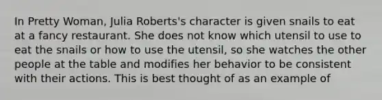 In Pretty Woman, Julia Roberts's character is given snails to eat at a fancy restaurant. She does not know which utensil to use to eat the snails or how to use the utensil, so she watches the other people at the table and modifies her behavior to be consistent with their actions. This is best thought of as an example of