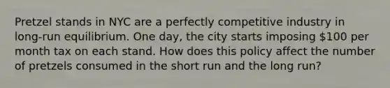 Pretzel stands in NYC are a perfectly competitive industry in long-run equilibrium. One day, the city starts imposing 100 per month tax on each stand. How does this policy affect the number of pretzels consumed in the short run and the long run?