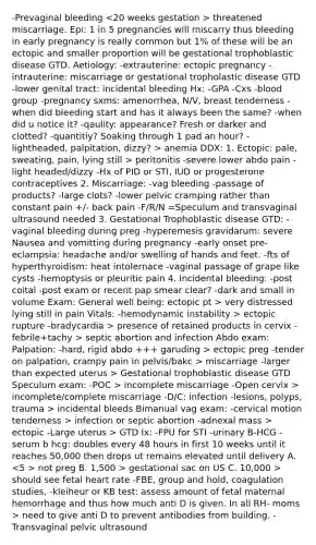 -Prevaginal bleeding threatened miscarriage. Epi: 1 in 5 pregnancies will miscarry thus bleeding in early pregnancy is really common but 1% of these will be an ectopic and smaller proportion will be gestational trophoblastic disease GTD. Aetiology: -extrauterine: ectopic pregnancy -intrauterine: miscarriage or gestational tropholastic disease GTD -lower genital tract: incidental bleeding Hx: -GPA -Cxs -blood group -pregnancy sxms: amenorrhea, N/V, breast tenderness -when did bleeding start and has it always been the same? -when did u notice it? -qaulity: appearance? Fresh or darker and clotted? -quantitiy? Soaking through 1 pad an hour? -lightheaded, palpitation, dizzy? > anemia DDX: 1. Ectopic: pale, sweating, pain, lying still > peritonitis -severe lower abdo pain -light headed/dizzy -Hx of PID or STI, IUD or progesterone contraceptives 2. Miscarriage: -vag bleeding -passage of products? -large clots? -lower pelvic cramping rather than constant pain +/- back pain -F/R/N =Speculum and transvaginal ultrasound needed 3. Gestational Trophoblastic disease GTD: -vaginal bleeding during preg -hyperemesis gravidarum: severe Nausea and vomitting during pregnancy -early onset pre-eclampsia: headache and/or swelling of hands and feet. -fts of hyperthyroidism: heat intolernace -vaginal passage of grape like cysts -hemoptysis or pleuritic pain 4. Incidental bleeding: -post coital -post exam or recent pap smear clear? -dark and small in volume Exam: General well being: ectopic pt > very distressed lying still in pain Vitals: -hemodynamic instability > ectopic rupture -bradycardia > presence of retained products in cervix -febrile+tachy > septic abortion and infection Abdo exam: Palpation: -hard, rigid abdo +++ garuding > ectopic preg -tender on palpation, crampy pain in pelvis/bakc > miscarriage -larger than expected uterus > Gestational trophoblastic disease GTD Speculum exam: -POC > incomplete miscarriage -Open cervix > incomplete/complete miscarriage -D/C: infection -lesions, polyps, trauma > incidental bleeds Bimanual vag exam: -cervical motion tenderness > infection or septic abortion -adnexal mass > ectopic -Large uterus > GTD Ix: -FPU for STI -urinary B-HCG -serum b hcg: doubles every 48 hours in first 10 weeks until it reaches 50,000 then drops ut remains elevated until delivery A. not preg B. 1,500 > gestational sac on US C. 10,000 > should see fetal heart rate -FBE, group and hold, coagulation studies, -kleiheur or KB test: assess amount of fetal maternal hemorrhage and thus how much anti D is given. In all RH- moms > need to give anti D to prevent antibodies from building. -Transvaginal pelvic ultrasound