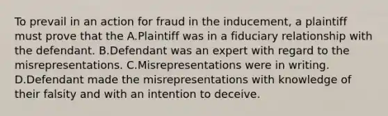 To prevail in an action for fraud in the inducement, a plaintiff must prove that the A.Plaintiff was in a fiduciary relationship with the defendant. B.Defendant was an expert with regard to the misrepresentations. C.Misrepresentations were in writing. D.Defendant made the misrepresentations with knowledge of their falsity and with an intention to deceive.