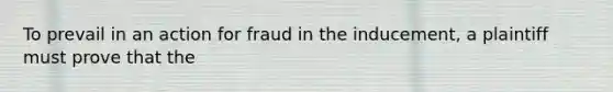 To prevail in an action for fraud in the inducement, a plaintiff must prove that the