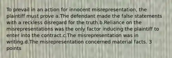 To prevail in an action for innocent misrepresentation, the plaintiff must prove a.The defendant made the false statements with a reckless disregard for the truth.b.Reliance on the misrepresentations was the only factor inducing the plaintiff to enter into the contract.c.The misrepresentation was in writing.d.The misrepresentation concerned material facts. 3 points